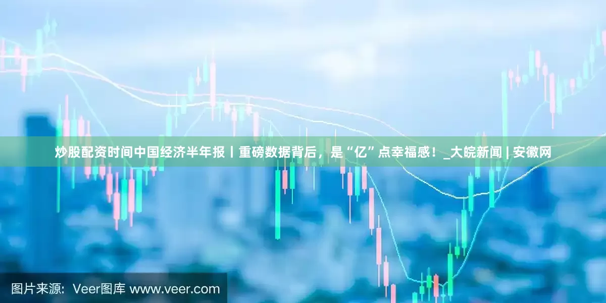 炒股配资时间中国经济半年报丨重磅数据背后，是“亿”点幸福感！_大皖新闻 | 安徽网